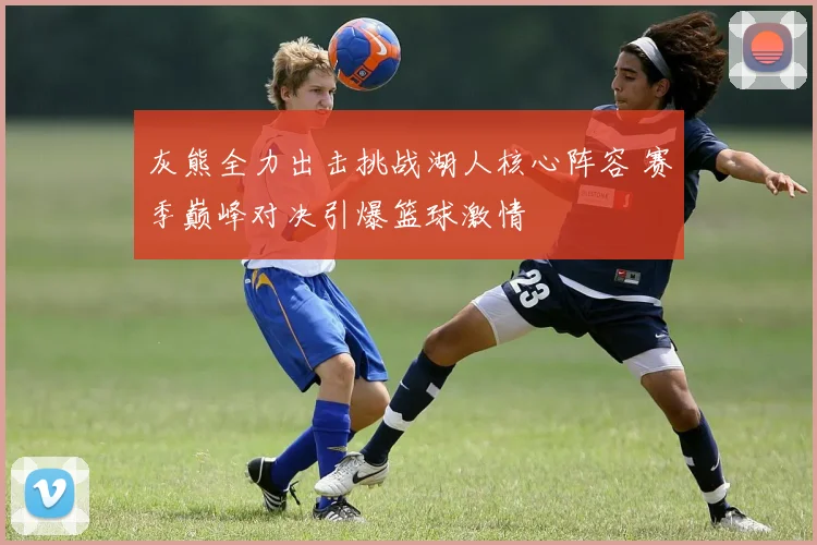 灰熊全力出击挑战湖人核心阵容 赛季巅峰对决引爆篮球激情