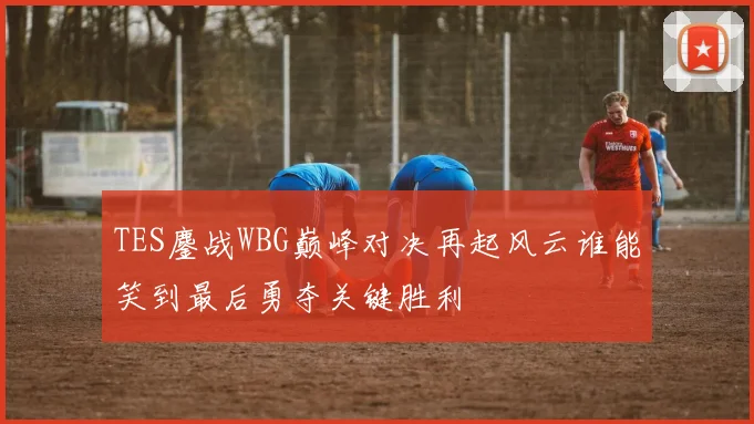 TES鏖战WBG巅峰对决再起风云谁能笑到最后勇夺关键胜利