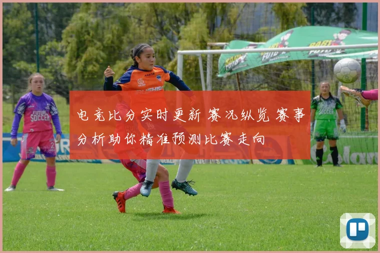 电竞比分实时更新 赛况纵览 赛事分析助你精准预测比赛走向
