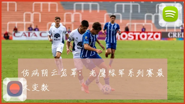 伤病阴云笼罩：老鹰绿军系列赛最大变数