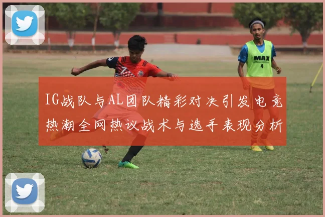 IG战队与AL团队精彩对决引发电竞热潮全网热议战术与选手表现分析