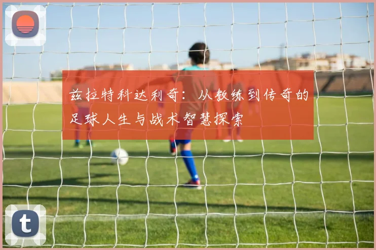 兹拉特科达利奇：从教练到传奇的足球人生与战术智慧探索