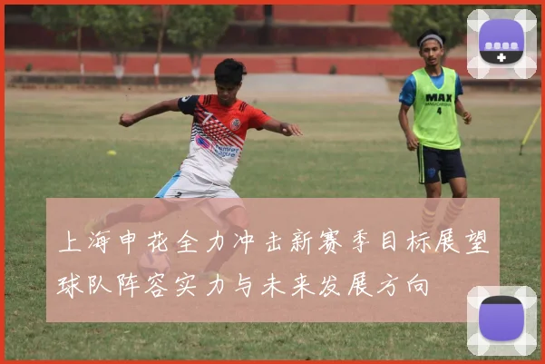 上海申花全力冲击新赛季目标展望球队阵容实力与未来发展方向