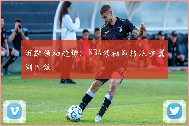 沉默领袖趋势：NBA领袖风格从喧嚣到内敛