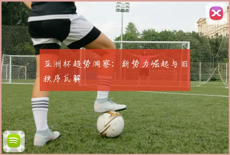亚洲杯趋势洞察：新势力崛起与旧秩序瓦解