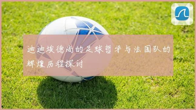 迪迪埃德尚的足球哲学与法国队的辉煌历程探讨