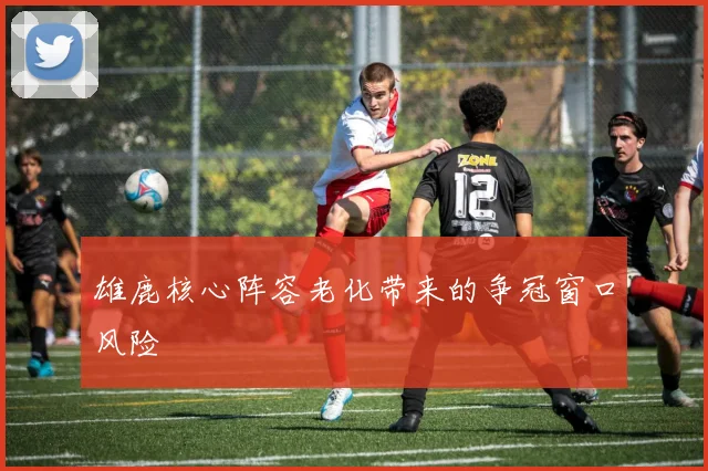 雄鹿核心阵容老化带来的争冠窗口风险