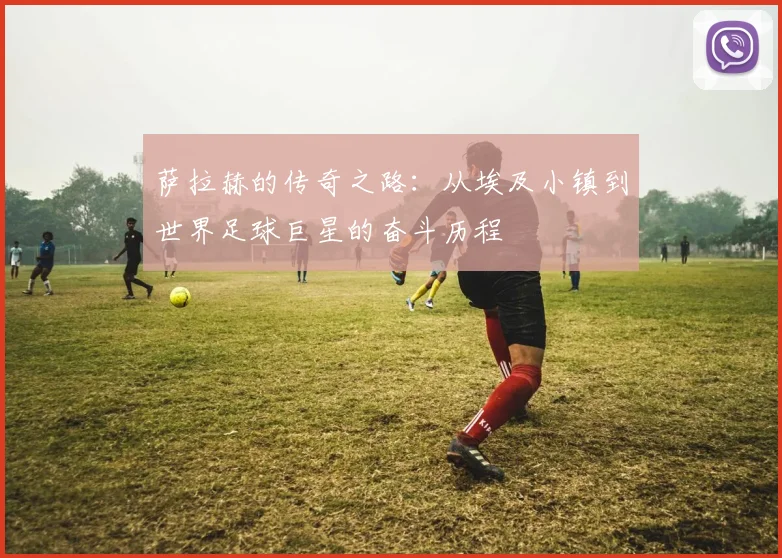 萨拉赫的传奇之路：从埃及小镇到世界足球巨星的奋斗历程