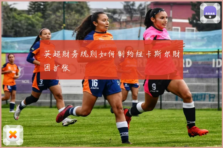 英超财务规则如何制约纽卡斯尔财团扩张